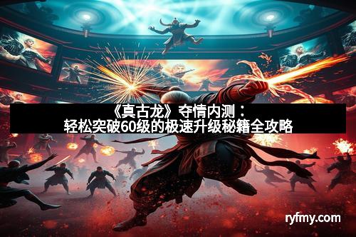 《真古龙》夺情内测：轻松突破60级的极速升级秘籍全攻略
